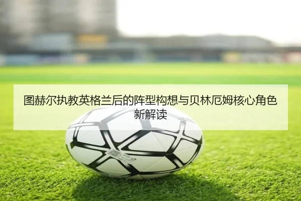 图赫尔执教英格兰后的阵型构想与贝林厄姆核心角色新解读