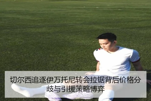 切尔西追逐伊万托尼转会拉锯背后价格分歧与引援策略博弈