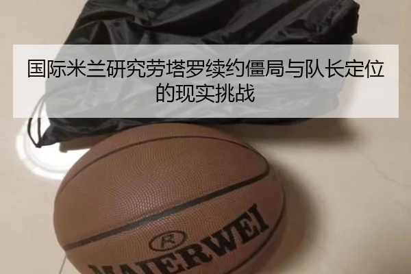 国际米兰研究劳塔罗续约僵局与队长定位的现实挑战
